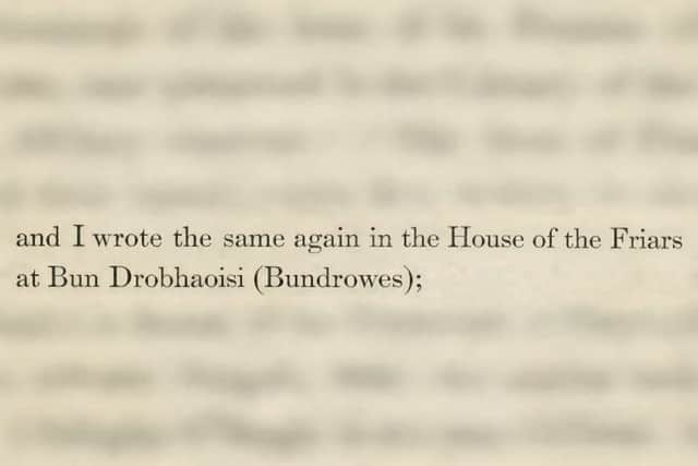 For the majority of historians, the Louvain record is proof that Ó Cléirigh’s scribal notes (colophons) “at Drowes” were a shorthand reference to its friary place-name Bundrowes, Magheracar, Bundoran. Two other local shorthand examples from the 17th century document that “Áth Seanaigh” referred to “Béal Átha Seanaidh” (Ballyshannon) and “Doran” referred to Bundoran. One of Ó Cléirigh’s notes was highlighted in Fr. Paul Walsh and Colm O’Loughlin’s book, The Four Masters and Their Work (1944), who said that Ó Cléirigh wrote “in the House of the Friars at Bundrowes.”